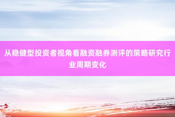 从稳健型投资者视角看融资融券测评的策略研究行业周期变化