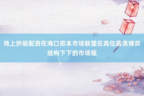 线上炒股配资在海口资本市场联盟在高位震荡博弈结构下下的市场驱