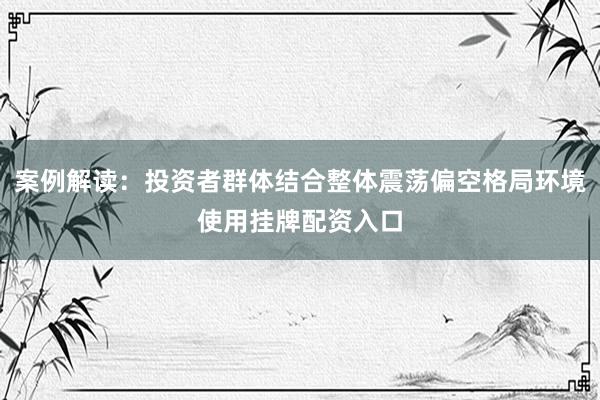 案例解读：投资者群体结合整体震荡偏空格局环境使用挂牌配资入口