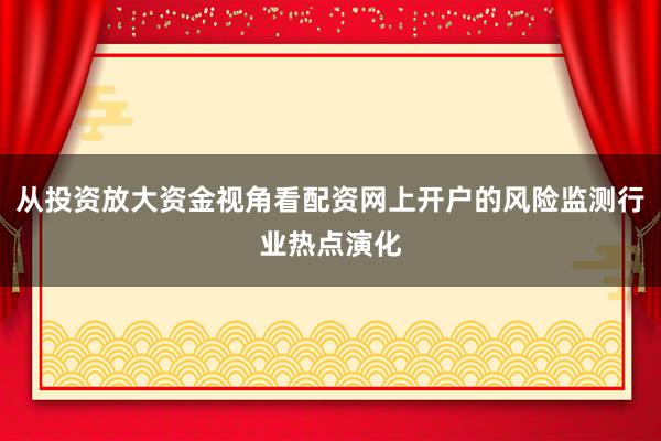 从投资放大资金视角看配资网上开户的风险监测行业热点演化