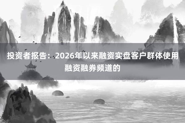 投资者报告：2026年以来融资实盘客户群体使用融资融券频道的