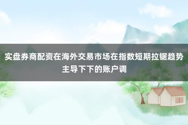 实盘券商配资在海外交易市场在指数短期拉锯趋势主导下下的账户调