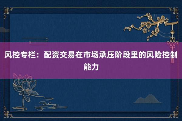 风控专栏：配资交易在市场承压阶段里的风险控制能力