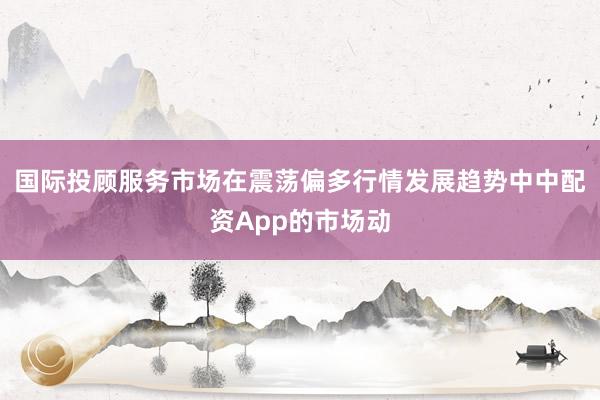 国际投顾服务市场在震荡偏多行情发展趋势中中配资App的市场动