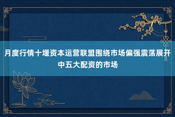 月度行情十堰资本运营联盟围绕市场偏强震荡展开中五大配资的市场