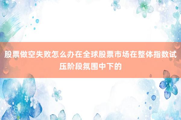 股票做空失败怎么办在全球股票市场在整体指数试压阶段氛围中下的