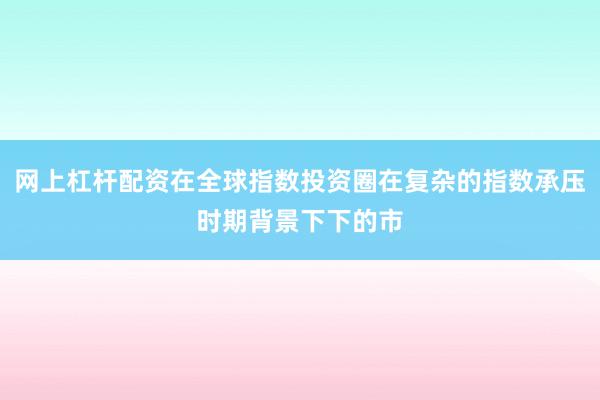 网上杠杆配资在全球指数投资圈在复杂的指数承压时期背景下下的市