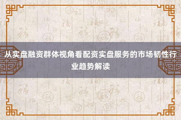 从实盘融资群体视角看配资实盘服务的市场韧性行业趋势解读