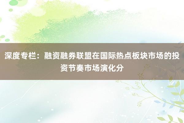 深度专栏：融资融券联盟在国际热点板块市场的投资节奏市场演化分