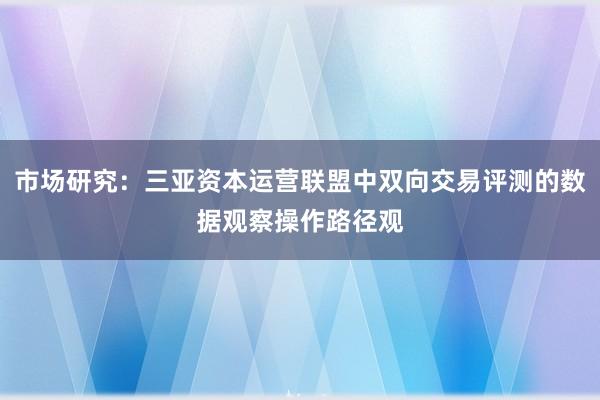 市场研究：三亚资本运营联盟中双向交易评测的数据观察操作路径观