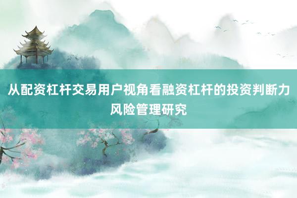 从配资杠杆交易用户视角看融资杠杆的投资判断力风险管理研究