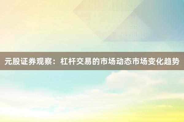 元股证券观察：杠杆交易的市场动态市场变化趋势