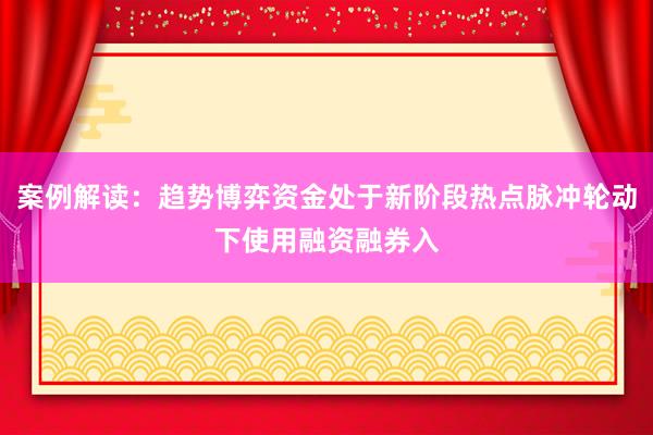 案例解读：趋势博弈资金处于新阶段热点脉冲轮动下使用融资融券入