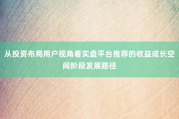 从投资布局用户视角看实盘平台推荐的收益成长空间阶段发展路径