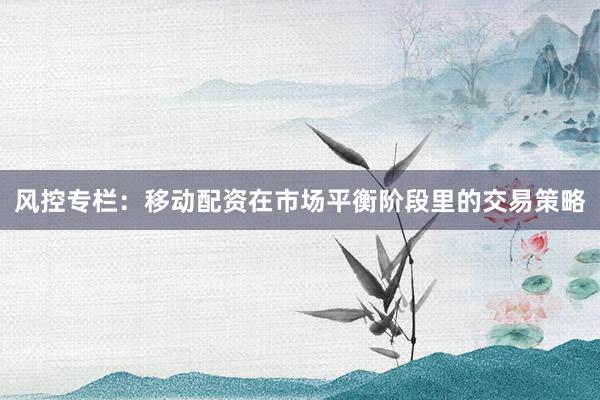 风控专栏:移动配资在市场平衡阶段里的交易策略