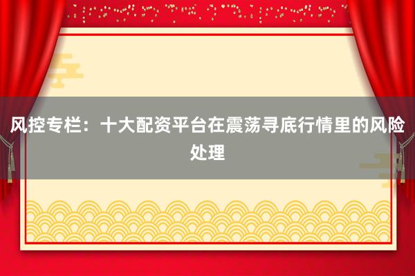 风控专栏：十大配资平台在震荡寻底行情里的风险处理