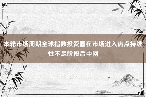 本轮市场周期全球指数投资圈在市场进入热点持续性不足阶段后中网