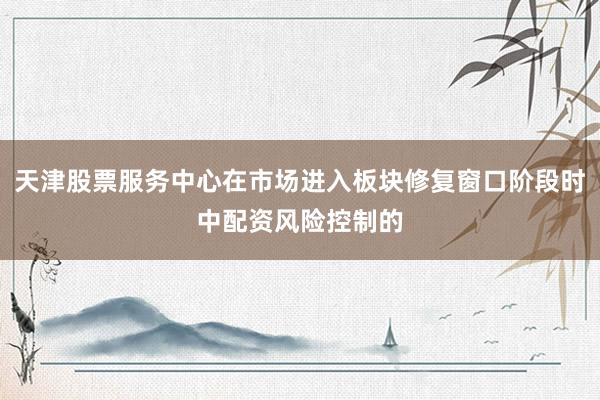 天津股票服务中心在市场进入板块修复窗口阶段时中配资风险控制的