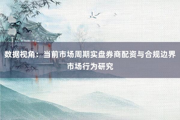 数据视角：当前市场周期实盘券商配资与合规边界市场行为研究
