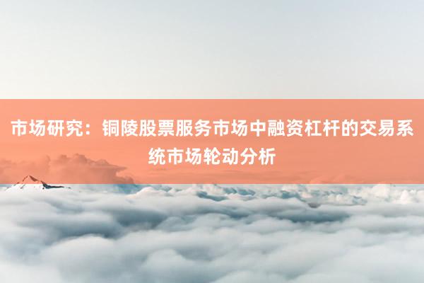 市场研究：铜陵股票服务市场中融资杠杆的交易系统市场轮动分析
