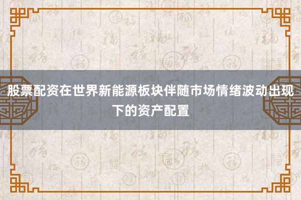 股票配资在世界新能源板块伴随市场情绪波动出现下的资产配置