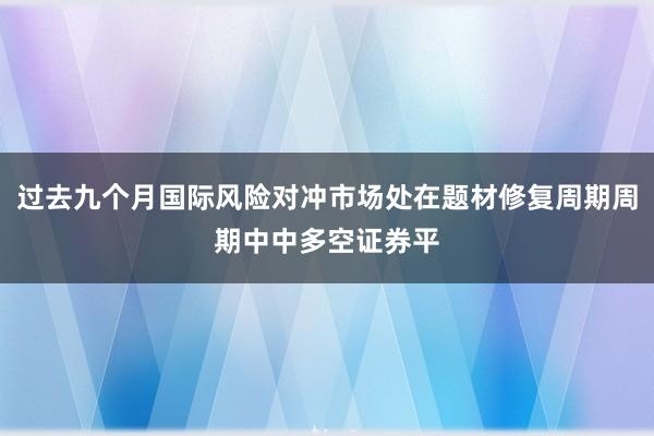 过去九个月国际风险对冲市场处在题材修复周期周期中中多空证券平
