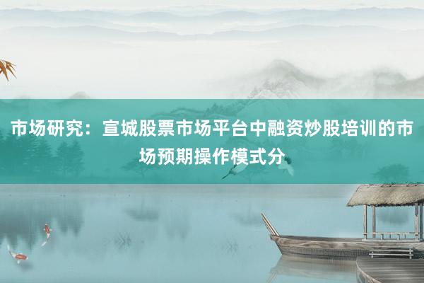 市场研究：宣城股票市场平台中融资炒股培训的市场预期操作模式分