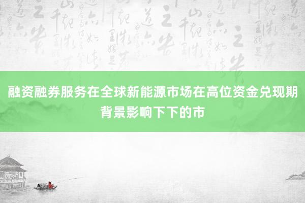 融资融券服务在全球新能源市场在高位资金兑现期背景影响下下的市