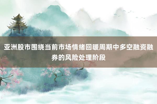 亚洲股市围绕当前市场情绪回暖周期中多空融资融券的风险处理阶段