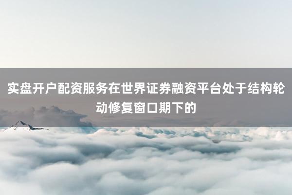实盘开户配资服务在世界证券融资平台处于结构轮动修复窗口期下的