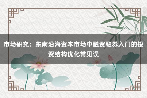 市场研究：东南沿海资本市场中融资融券入门的投资结构优化常见误