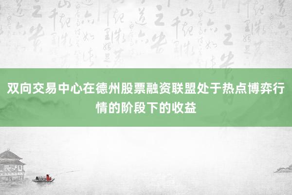 双向交易中心在德州股票融资联盟处于热点博弈行情的阶段下的收益