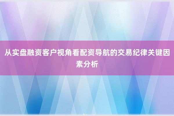 从实盘融资客户视角看配资导航的交易纪律关键因素分析