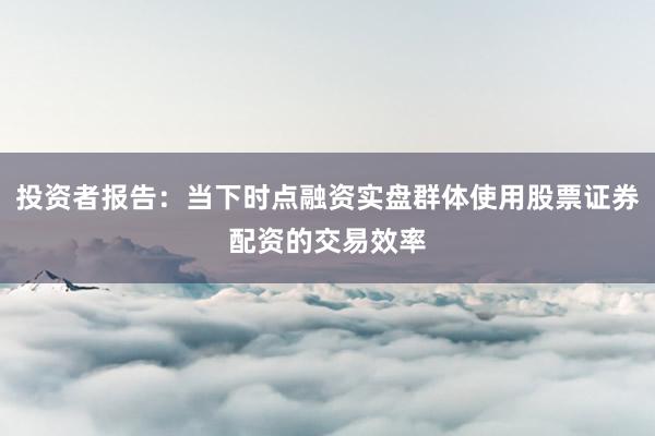 投资者报告:当下时点融资实盘群体使用股票证券配资的交易效率