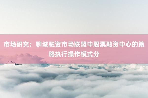 市场研究：聊城融资市场联盟中股票融资中心的策略执行操作模式分