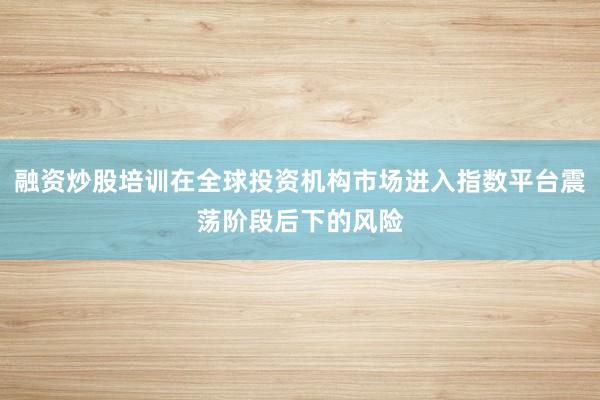 融资炒股培训在全球投资机构市场进入指数平台震荡阶段后下的风险