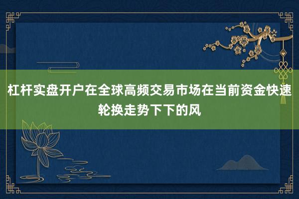 杠杆实盘开户在全球高频交易市场在当前资金快速轮换走势下下的风