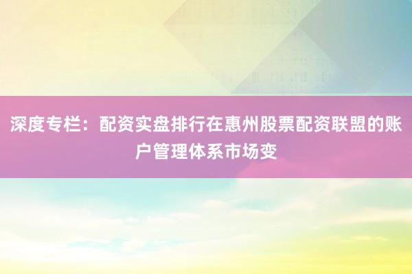 深度专栏：配资实盘排行在惠州股票配资联盟的账户管理体系市场变