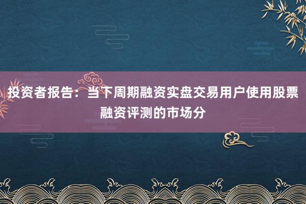 投资者报告：当下周期融资实盘交易用户使用股票融资评测的市场分
