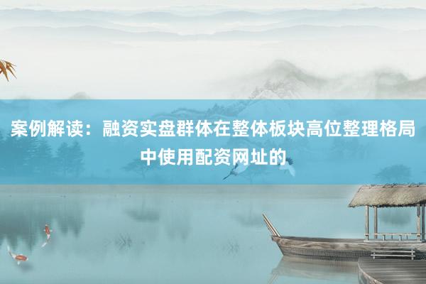 案例解读：融资实盘群体在整体板块高位整理格局中使用配资网址的