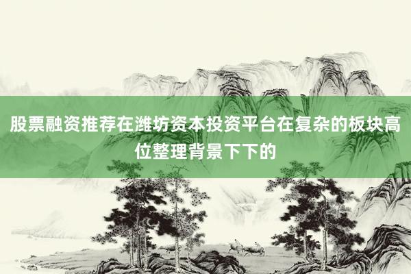 股票融资推荐在潍坊资本投资平台在复杂的板块高位整理背景下下的
