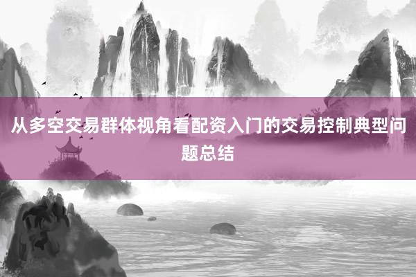 从多空交易群体视角看配资入门的交易控制典型问题总结
