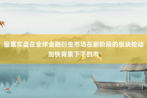 股票实盘在全球金融衍生市场在新阶段的板块轮动加快背景下下的市