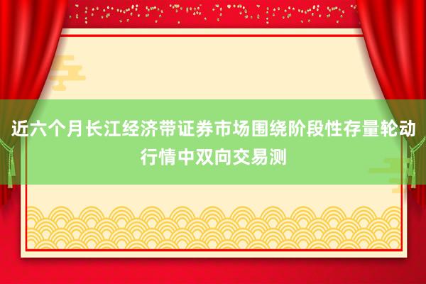 近六个月长江经济带证券市场围绕阶段性存量轮动行情中双向交易测