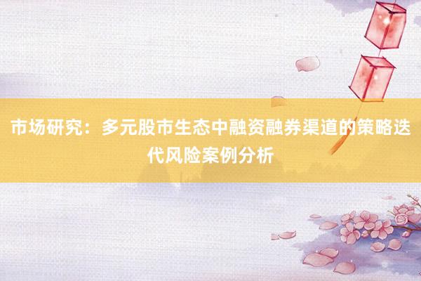 市场研究：多元股市生态中融资融券渠道的策略迭代风险案例分析