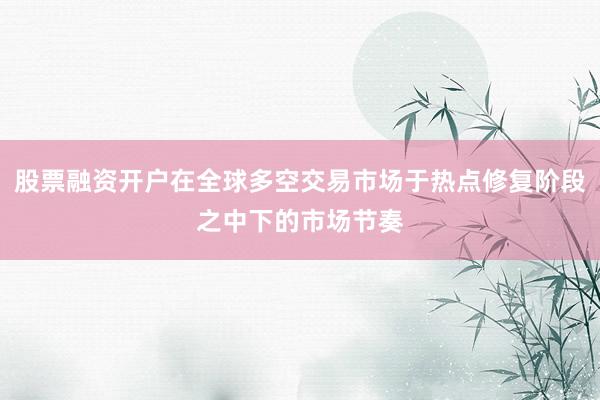 股票融资开户在全球多空交易市场于热点修复阶段之中下的市场节奏
