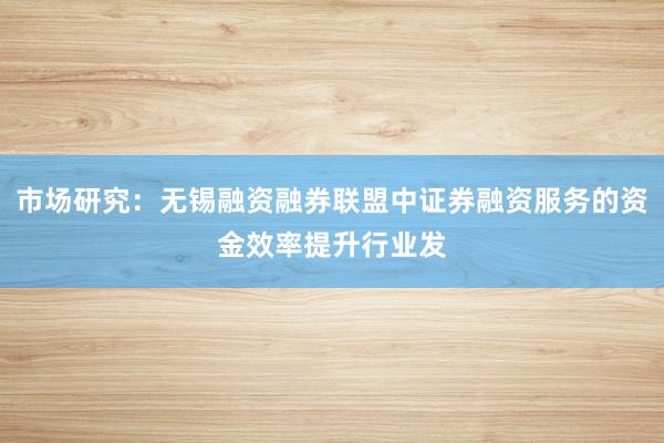 市场研究：无锡融资融券联盟中证券融资服务的资金效率提升行业发