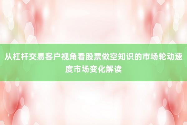 从杠杆交易客户视角看股票做空知识的市场轮动速度市场变化解读