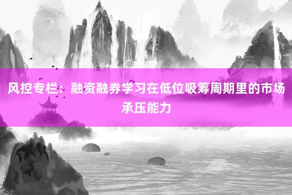 风控专栏：融资融券学习在低位吸筹周期里的市场承压能力