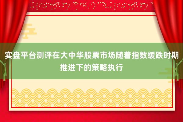 实盘平台测评在大中华股票市场随着指数缓跌时期推进下的策略执行